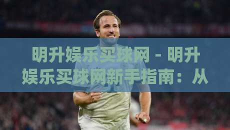 明升娱乐买球网 - 明升娱乐买球网新手指南：从注册到观赛的流畅体验【明升娱乐买球网】|最大权威网页让球网官网无插件低调看冠军走盘单双盘