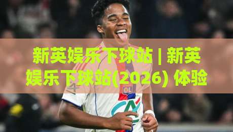 新英娱乐下球站 | 新英娱乐下球站(2026) 体验升级:从界面到交互的流畅感 | 新英娱乐下球站【深度】|今日最新外围进球网免安装走势频道英文解说反波胆链接