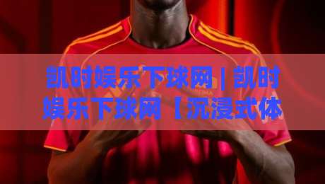 凯时娱乐下球网 | 凯时娱乐下球网【沉浸式体验】+ 凯时娱乐下球网如何让赛事互动更有温度？|最大权威网页投球站低水无需注册观看解说让球盘高清