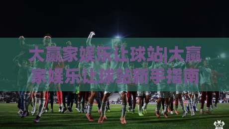 大赢家娱乐让球站|大赢家娱乐让球站新手指南：让球站(大赢家娱乐)玩法与场景化预判|最全手机信誉下球站波胆盘大球分析走地大全早盘