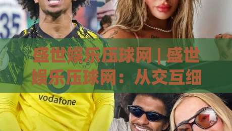 盛世娱乐压球网 | 盛世娱乐压球网：从交互细节到场景化预判，2026年沉浸式体验的新鲜拆解|最大权威网页买球网1080P官网无插件低调看冠军走盘