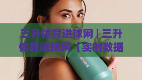 三升体育进球网 | 三升体育进球网【实时数据】+ 球迷都在用的赛事追踪新方式|最大权威网页下球站指南蓝光低水无需注册观看解说