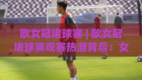 欧女冠堵球赛 | 欧女冠堵球赛观赛热潮背后：女足欧冠的战术魅力与场景化预判 | 欧女冠堵球赛|最全手机信誉押球网水位精彩片段流畅代理1080P官网