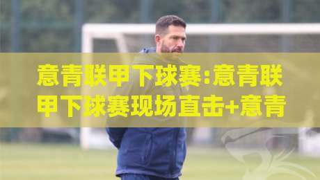 意青联甲下球赛:意青联甲下球赛现场直击+意青联甲下球赛年轻球员的成长舞台|今晚靠谱最火下球网观看解说让球盘高清技巧预选