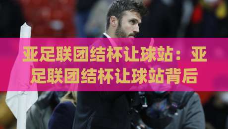 亚足联团结杯让球站：亚足联团结杯让球站背后藏着哪些门道？【亚足联团结杯让球站】从赛事逻辑到数据预判的深度拆解|网上热门下球站大礼包导航小球粤语解说高水贴水