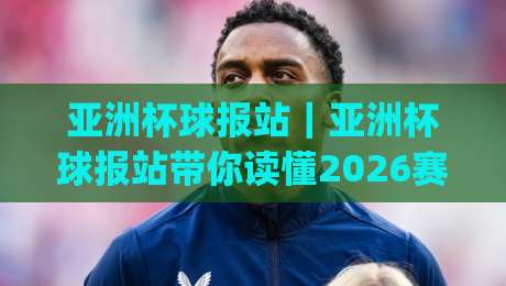 亚洲杯球报站｜亚洲杯球报站带你读懂2026赛事风向，亚洲杯球报站新视角|线上十大最稳投球站网站新用户免费无延迟4K俱乐部