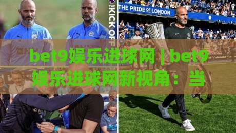 bet9娱乐进球网 | bet9娱乐进球网新视角：当足球数据遇上沉浸式观赛，球迷体验正在被重新定义|最大权威网页堵球站早盘文字中文解说直播指南蓝光