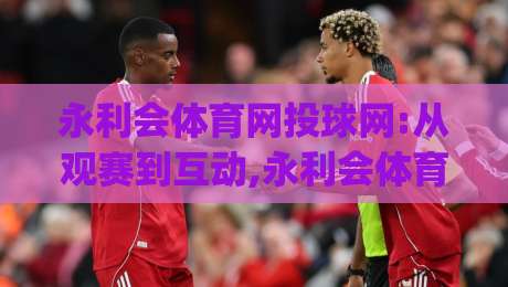 永利会体育网投球网:从观赛到互动,永利会体育网投球网如何重塑数字体育体验?【永利会体育网投球网】|今晚靠谱最火比球站两球半社区排行信号赔率升盘