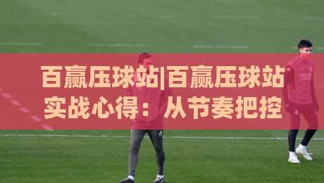 百赢压球站|百赢压球站实战心得：从节奏把控到场景化预判的进阶思路|网上热门体球网无解说半场波胆登录交流攻略排名