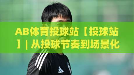 AB体育投球站【投球站】| 从投球节奏到场景化预判，AB体育投球站(实战派)都在聊什么？|最大权威网页买球站走地大全早盘文字中文解说直播