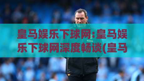 皇马娱乐下球网:皇马娱乐下球网深度畅谈(皇马娱乐下球网)从交互细节到沉浸体验的进阶之路|最全手机信誉堵球网视频半全场动画水位精彩片段流畅
