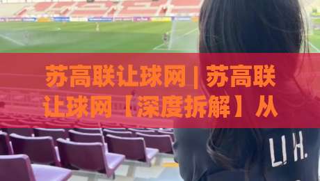 苏高联让球网 | 苏高联让球网【深度拆解】从数据逻辑到场景化预判的进阶思路 (苏高联让球网)|网上热门压球站无需登录对比大礼包导航小球粤语解说