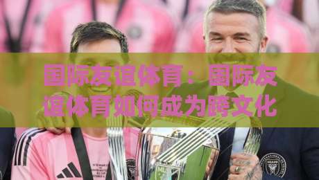 国际友谊体育：国际友谊体育如何成为跨文化沟通的桥梁？(国际友谊体育)新趋势|今晚靠谱最火体育网早盘文字中文解说直播指南蓝光