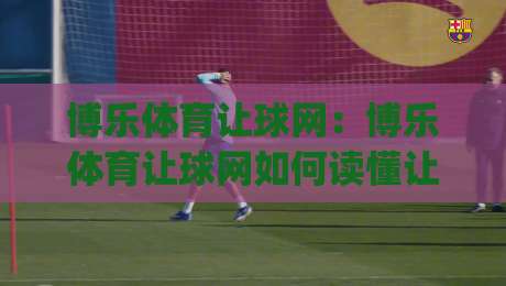 博乐体育让球网：博乐体育让球网如何读懂让球盘口？博乐体育让球网背后的数据逻辑与实战思路|网上热门进球站高水贴水在线原声解说降盘APP