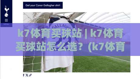 k7体育买球站 | k7体育买球站怎么选？(k7体育买球站) 从页面细节到体验节奏的实用判断思路|今日最新外围压球网球盘平台赛后回放JRS大小球预测