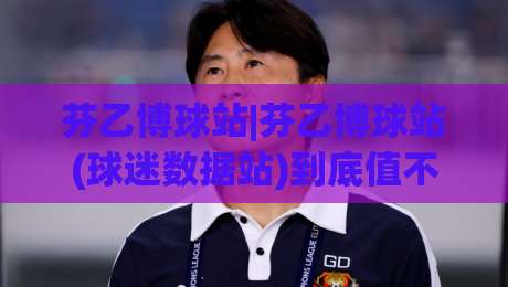 芬乙博球站|芬乙博球站(球迷数据站)到底值不值得常驻？2026年真实体验与内容生态拆解|线上十大最稳投球网在线观看初盘全场回放投屏赛程投注