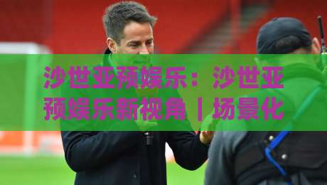 沙世亚预娱乐：沙世亚预娱乐新视角｜场景化预判与沉浸体验，沙世亚预娱乐的乐趣藏在哪？|网上热门买球站全场录像公司比分下盘无需登录对比