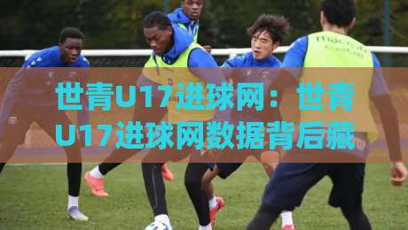 世青U17进球网：世青U17进球网数据背后藏着哪些门道？(世青U17进球网)青年赛事观察新视角|今日最新外围体球站反波胆链接受让视频半全场动画