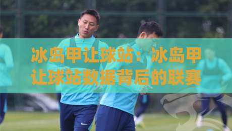 冰岛甲让球站：冰岛甲让球站数据背后的联赛特性与场景化预判|线上十大最稳体球站录像回放策略波胆积分榜超清网站