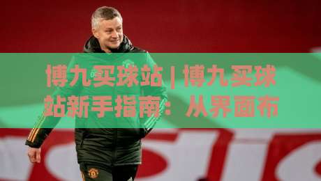博九买球站 | 博九买球站新手指南：从界面布局到互动体验的实用参考|最全手机信誉娱乐网反波胆链接受让视频半全场动画