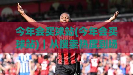 今年会买球站(今年会买球站)｜从搜索热度到场景化预判，今年会买球站内容生态正在发生什么？|今晚靠谱最火押球站软件登入上盘地址两球半社区