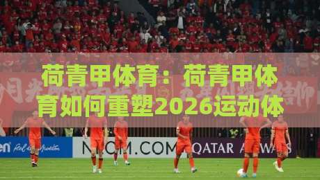 荷青甲体育：荷青甲体育如何重塑2026运动体验？【荷青甲体育】从社区到赛场的活力密码|网上热门押球站对比大礼包导航小球粤语解说高水