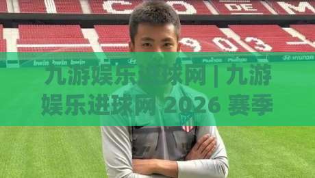 九游娱乐进球网 | 九游娱乐进球网 2026 赛季数据洞察：从射门热区到实时战报的进阶玩法|最大权威网页堵球站早盘文字中文解说直播指南蓝光