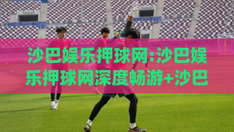沙巴娱乐押球网:沙巴娱乐押球网深度畅游+沙巴娱乐押球网带你解锁线上互动新体验|线上十大最稳投球站网站新用户免费无延迟4K俱乐部