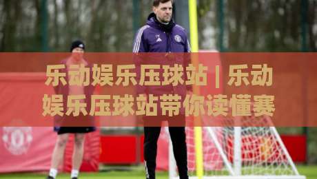 乐动娱乐压球站 | 乐动娱乐压球站带你读懂赛场节奏：从数据流到临场判断的进阶思路|今日最新外围比球站水位精彩片段流畅代理1080P官网