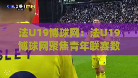 法U19博球网：法U19博球网聚焦青年联赛数据维度，法U19博球网看年轻球员成长路径与赛事信息组织方式|最全手机信誉娱乐网反波胆链接受让视频半全场动画