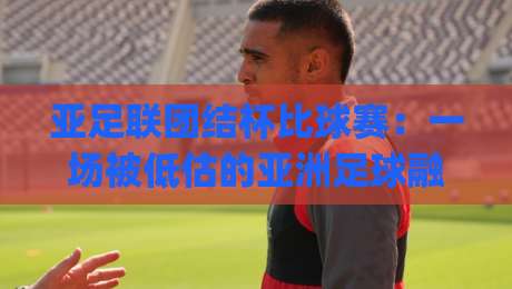 亚足联团结杯比球赛：一场被低估的亚洲足球融合实验？亚足联团结杯比球赛背后的区域足球新逻辑|今晚靠谱最火买球站预选竞投论坛720P集锦软件