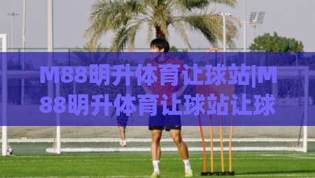 M88明升体育让球站|M88明升体育让球站让球玩法深度拆解+盘口逻辑与实战思路【M88明升体育让球站】|今日最新外围投球网大小球预测免安装走势频道英文解说