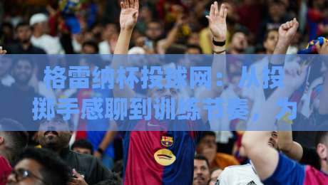 格雷纳杯投球网：从投掷手感聊到训练节奏，为什么它成了2026年球场热议话题？|最大权威网页压球网冠军走盘单双盘独赢波胆盘大球