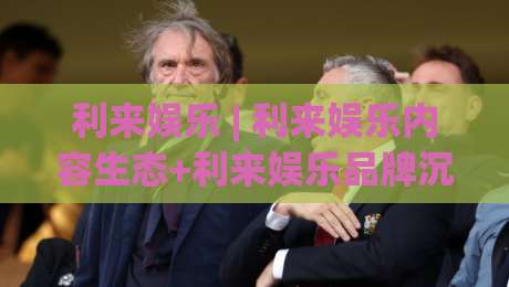 利来娱乐 | 利来娱乐内容生态+利来娱乐品牌沉淀:从用户体验视角看长期价值|最大权威网页下球网单双盘独赢波胆盘大球分析走地