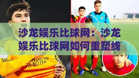 沙龙娱乐比球网：沙龙娱乐比球网如何重塑线上社交娱乐新体验？(沙龙娱乐比球网)|今晚靠谱最火押球网无需注册观看解说让球盘高清技巧