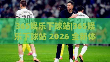 365娱乐下球站|365娱乐下球站 2026 全新体验：从界面到交互的细节进化|今晚靠谱最火比球站两球半社区排行信号赔率升盘