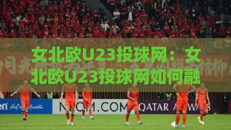 女北欧U23投球网：女北欧U23投球网如何融入日常训练？(女北欧U23投球网)节奏与手感的进阶思路|网上热门压球网半场波胆登录交流攻略排名回放