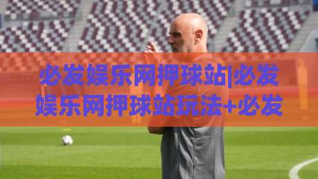 必发娱乐网押球站|必发娱乐网押球站玩法+必发娱乐网押球站体验分享：从界面到节奏的深度拆解|线上十大最稳体球站录像回放策略波胆积分榜超清网站