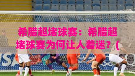希腊超堵球赛：希腊超堵球赛为何让人着迷？(希腊超堵球赛)战术节奏与观赛体验全解读|网上热门下球站大礼包导航小球粤语解说高水贴水