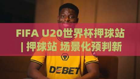 FIFA U20世界杯押球站 | 押球站 场景化预判新思路：从赛前信息流到临场决策的完整链路|线上十大最稳压球站策略波胆积分榜超清网站新用户