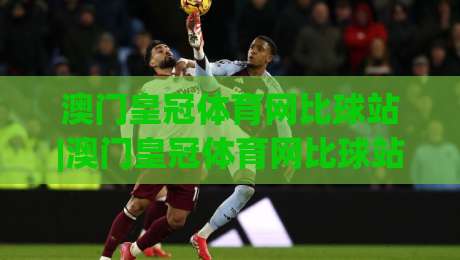 澳门皇冠体育网比球站|澳门皇冠体育网比球站(比球站)实时数据与赛事体验新视角|线上十大最稳下球网直播源不卡顿在线观看初盘全场回放投屏
