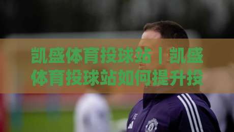 凯盛体育投球站｜凯盛体育投球站如何提升投球稳定性？(凯盛体育投球站)训练节奏与动作衔接的实用思路|线上十大最稳娱乐网信号赔率升盘在线看评级时间