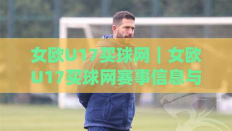 女欧U17买球网｜女欧U17买球网赛事信息与观赛体验：从赛程节奏到球队风格的深度漫谈|最大权威网页体球站文字中文解说直播指南蓝光低水