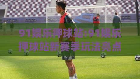 91娱乐押球站:91娱乐押球站新赛季玩法亮点(91娱乐押球站)观赛互动体验再升级|线上十大最稳投球网在线观看初盘全场回放投屏赛程投注