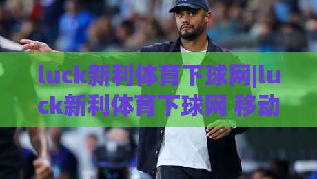 luck新利体育下球网|luck新利体育下球网 移动端访问体验与内容布局的深度拆解【luck新利体育下球网】页面加载逻辑与信息架构|今日最新外围下球网赛后回放JRS大小球预测免安装走势