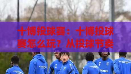 十博投球赛：十博投球赛怎么玩？从投球节奏到赛场判断的实战思路（十博投球赛）|最全手机信誉押球网水位精彩片段流畅代理1080P官网