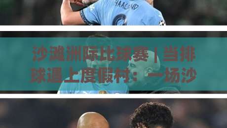 沙滩洲际比球赛 | 当排球遇上度假村：一场沙滩洲际比球赛的沉浸式体验与场景化预判|线上十大最稳投球网在线观看初盘全场回放投屏赛程投注