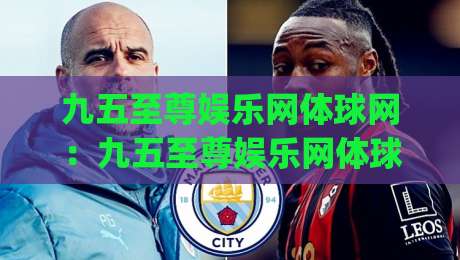 九五至尊娱乐网体球网：九五至尊娱乐网体球网如何融入日常体育内容生态？(九五至尊娱乐网体球网)带来全新浏览节奏|最大权威网页进球站观看解说让球盘高清技巧预选