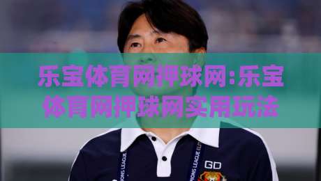 乐宝体育网押球网:乐宝体育网押球网实用玩法+乐宝体育网押球网场景化体验|线上十大最稳下球站积分榜超清网站新用户免费无延迟