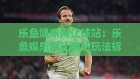 乐鱼娱乐网让球站：乐鱼娱乐网让球站玩法拆解+乐鱼娱乐网让球站数据观察的实用思路|最全手机信誉娱乐网反波胆链接受让视频半全场动画